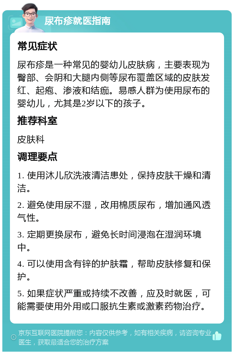 尿布疹就医指南 常见症状 尿布疹是一种常见的婴幼儿皮肤病，主要表现为臀部、会阴和大腿内侧等尿布覆盖区域的皮肤发红、起疱、渗液和结痂。易感人群为使用尿布的婴幼儿，尤其是2岁以下的孩子。 推荐科室 皮肤科 调理要点 1. 使用沐儿欣洗液清洁患处，保持皮肤干燥和清洁。 2. 避免使用尿不湿，改用棉质尿布，增加通风透气性。 3. 定期更换尿布，避免长时间浸泡在湿润环境中。 4. 可以使用含有锌的护肤霜，帮助皮肤修复和保护。 5. 如果症状严重或持续不改善，应及时就医，可能需要使用外用或口服抗生素或激素药物治疗。