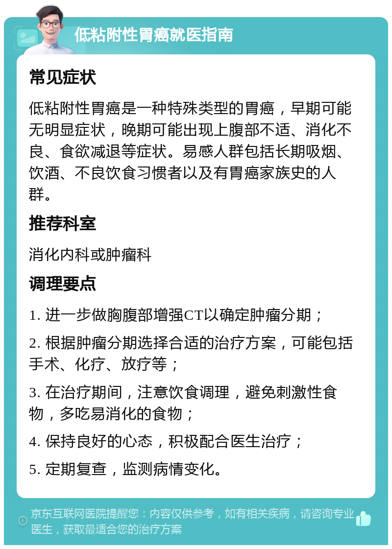 低粘附性胃癌就医指南 常见症状 低粘附性胃癌是一种特殊类型的胃癌，早期可能无明显症状，晚期可能出现上腹部不适、消化不良、食欲减退等症状。易感人群包括长期吸烟、饮酒、不良饮食习惯者以及有胃癌家族史的人群。 推荐科室 消化内科或肿瘤科 调理要点 1. 进一步做胸腹部增强CT以确定肿瘤分期； 2. 根据肿瘤分期选择合适的治疗方案，可能包括手术、化疗、放疗等； 3. 在治疗期间，注意饮食调理，避免刺激性食物，多吃易消化的食物； 4. 保持良好的心态，积极配合医生治疗； 5. 定期复查，监测病情变化。