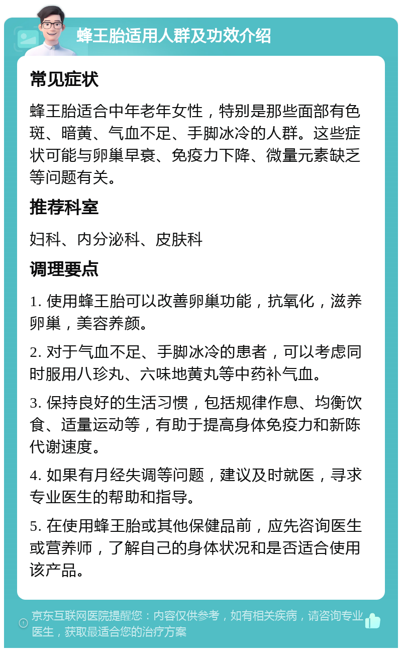 蜂王胎适用人群及功效介绍 常见症状 蜂王胎适合中年老年女性，特别是那些面部有色斑、暗黄、气血不足、手脚冰冷的人群。这些症状可能与卵巢早衰、免疫力下降、微量元素缺乏等问题有关。 推荐科室 妇科、内分泌科、皮肤科 调理要点 1. 使用蜂王胎可以改善卵巢功能，抗氧化，滋养卵巢，美容养颜。 2. 对于气血不足、手脚冰冷的患者，可以考虑同时服用八珍丸、六味地黄丸等中药补气血。 3. 保持良好的生活习惯，包括规律作息、均衡饮食、适量运动等，有助于提高身体免疫力和新陈代谢速度。 4. 如果有月经失调等问题，建议及时就医，寻求专业医生的帮助和指导。 5. 在使用蜂王胎或其他保健品前，应先咨询医生或营养师，了解自己的身体状况和是否适合使用该产品。