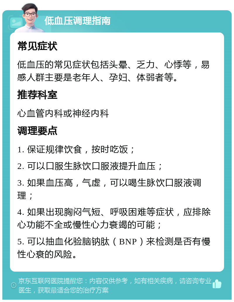 低血压调理指南 常见症状 低血压的常见症状包括头晕、乏力、心悸等，易感人群主要是老年人、孕妇、体弱者等。 推荐科室 心血管内科或神经内科 调理要点 1. 保证规律饮食，按时吃饭； 2. 可以口服生脉饮口服液提升血压； 3. 如果血压高，气虚，可以喝生脉饮口服液调理； 4. 如果出现胸闷气短、呼吸困难等症状，应排除心功能不全或慢性心力衰竭的可能； 5. 可以抽血化验脑钠肽（BNP）来检测是否有慢性心衰的风险。