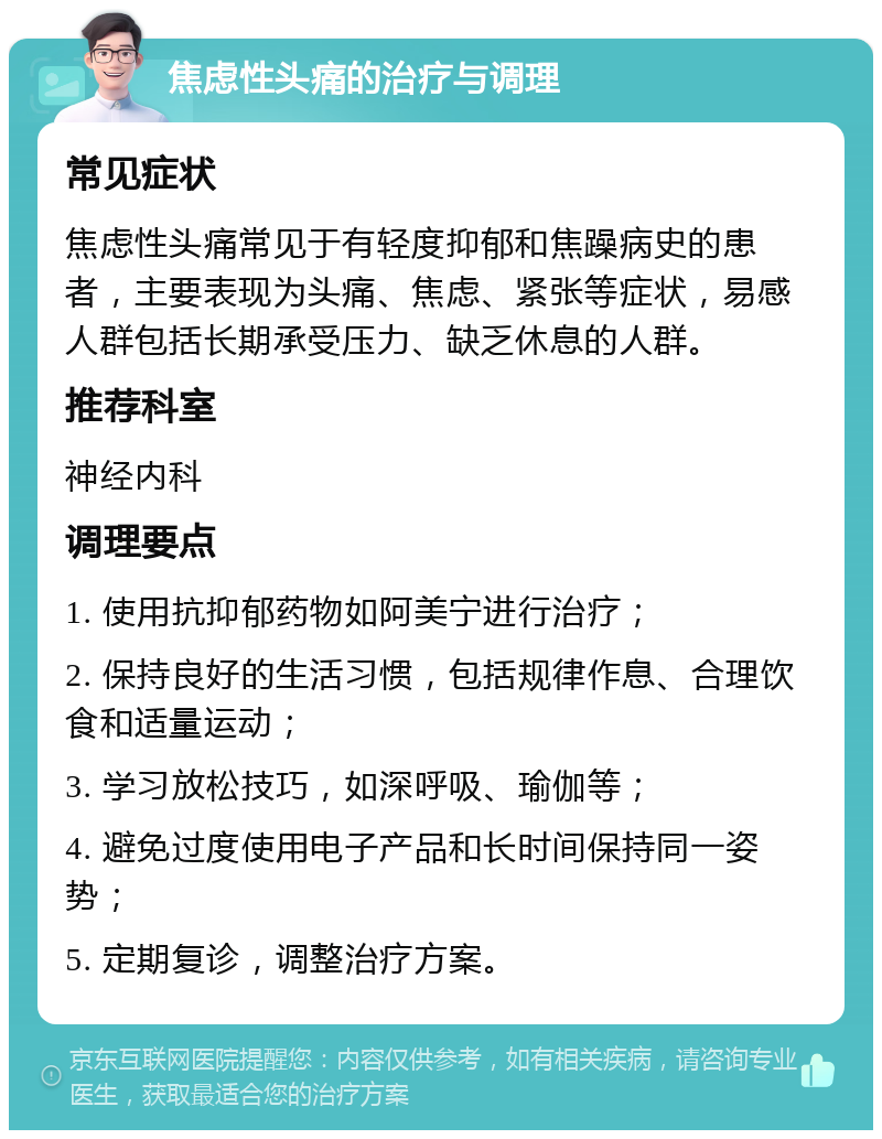 焦虑性头痛的治疗与调理 常见症状 焦虑性头痛常见于有轻度抑郁和焦躁病史的患者，主要表现为头痛、焦虑、紧张等症状，易感人群包括长期承受压力、缺乏休息的人群。 推荐科室 神经内科 调理要点 1. 使用抗抑郁药物如阿美宁进行治疗； 2. 保持良好的生活习惯，包括规律作息、合理饮食和适量运动； 3. 学习放松技巧，如深呼吸、瑜伽等； 4. 避免过度使用电子产品和长时间保持同一姿势； 5. 定期复诊，调整治疗方案。