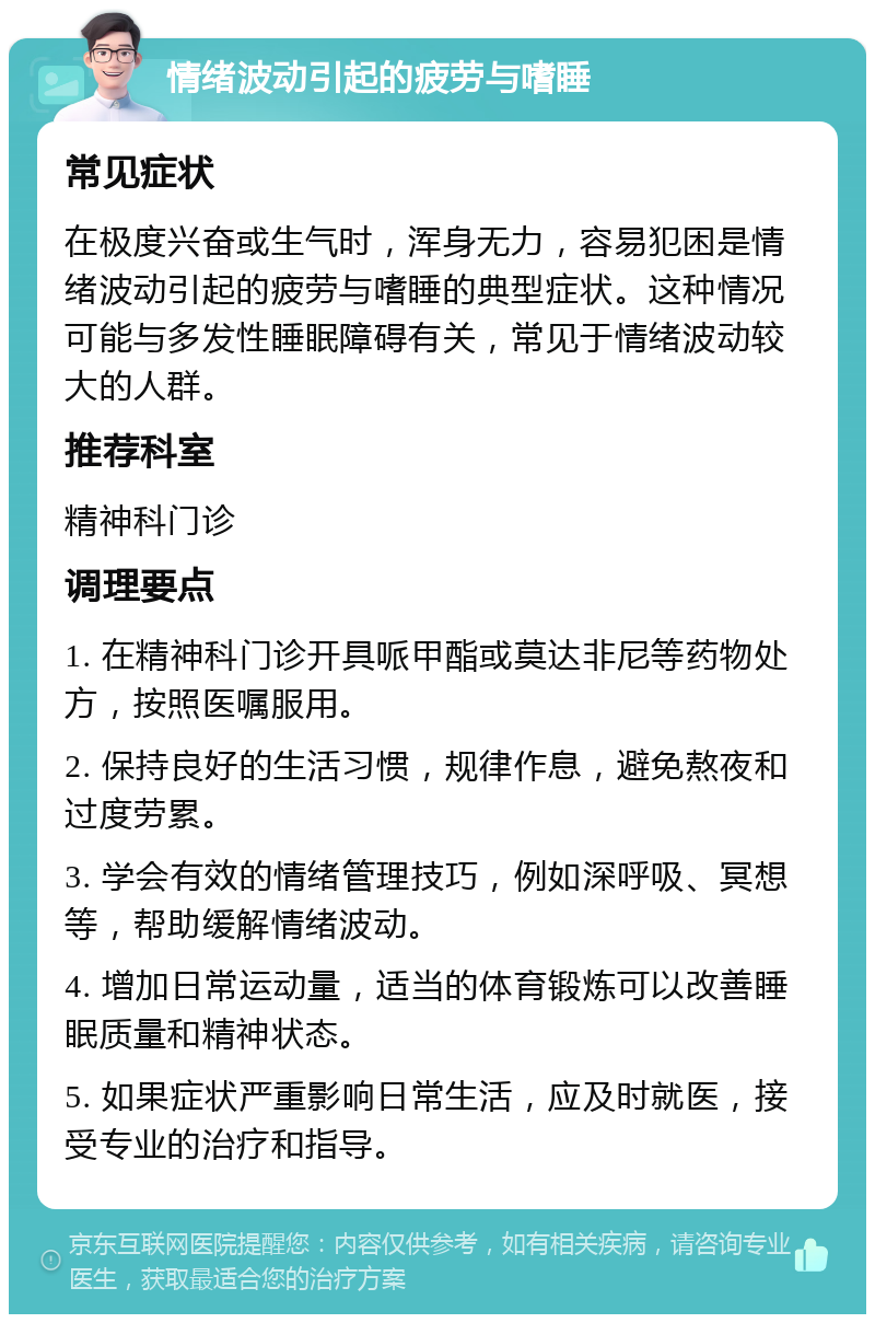 情绪波动引起的疲劳与嗜睡 常见症状 在极度兴奋或生气时，浑身无力，容易犯困是情绪波动引起的疲劳与嗜睡的典型症状。这种情况可能与多发性睡眠障碍有关，常见于情绪波动较大的人群。 推荐科室 精神科门诊 调理要点 1. 在精神科门诊开具哌甲酯或莫达非尼等药物处方，按照医嘱服用。 2. 保持良好的生活习惯，规律作息，避免熬夜和过度劳累。 3. 学会有效的情绪管理技巧，例如深呼吸、冥想等，帮助缓解情绪波动。 4. 增加日常运动量，适当的体育锻炼可以改善睡眠质量和精神状态。 5. 如果症状严重影响日常生活，应及时就医，接受专业的治疗和指导。