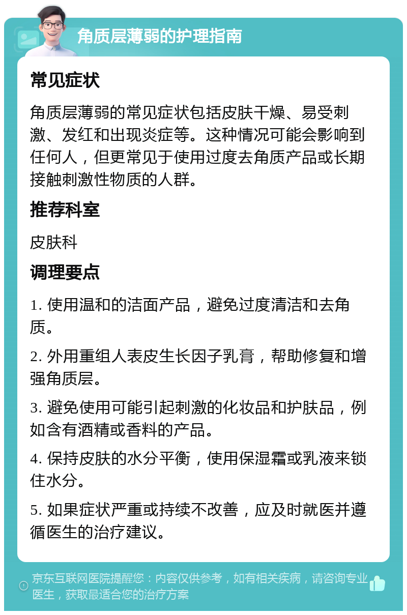 角质层薄弱的护理指南 常见症状 角质层薄弱的常见症状包括皮肤干燥、易受刺激、发红和出现炎症等。这种情况可能会影响到任何人，但更常见于使用过度去角质产品或长期接触刺激性物质的人群。 推荐科室 皮肤科 调理要点 1. 使用温和的洁面产品，避免过度清洁和去角质。 2. 外用重组人表皮生长因子乳膏，帮助修复和增强角质层。 3. 避免使用可能引起刺激的化妆品和护肤品，例如含有酒精或香料的产品。 4. 保持皮肤的水分平衡，使用保湿霜或乳液来锁住水分。 5. 如果症状严重或持续不改善，应及时就医并遵循医生的治疗建议。