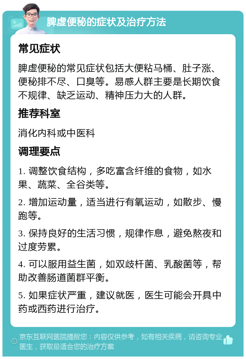 脾虚便秘的症状及治疗方法 常见症状 脾虚便秘的常见症状包括大便粘马桶、肚子涨、便秘排不尽、口臭等。易感人群主要是长期饮食不规律、缺乏运动、精神压力大的人群。 推荐科室 消化内科或中医科 调理要点 1. 调整饮食结构，多吃富含纤维的食物，如水果、蔬菜、全谷类等。 2. 增加运动量，适当进行有氧运动，如散步、慢跑等。 3. 保持良好的生活习惯，规律作息，避免熬夜和过度劳累。 4. 可以服用益生菌，如双歧杆菌、乳酸菌等，帮助改善肠道菌群平衡。 5. 如果症状严重，建议就医，医生可能会开具中药或西药进行治疗。