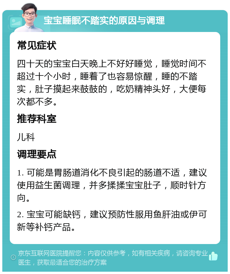 宝宝睡眠不踏实的原因与调理 常见症状 四十天的宝宝白天晚上不好好睡觉，睡觉时间不超过十个小时，睡着了也容易惊醒，睡的不踏实，肚子摸起来鼓鼓的，吃奶精神头好，大便每次都不多。 推荐科室 儿科 调理要点 1. 可能是胃肠道消化不良引起的肠道不适，建议使用益生菌调理，并多揉揉宝宝肚子，顺时针方向。 2. 宝宝可能缺钙，建议预防性服用鱼肝油或伊可新等补钙产品。