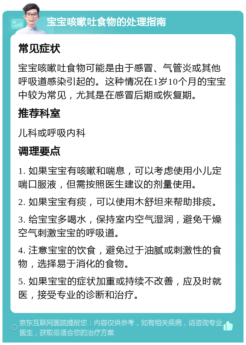 宝宝咳嗽吐食物的处理指南 常见症状 宝宝咳嗽吐食物可能是由于感冒、气管炎或其他呼吸道感染引起的。这种情况在1岁10个月的宝宝中较为常见，尤其是在感冒后期或恢复期。 推荐科室 儿科或呼吸内科 调理要点 1. 如果宝宝有咳嗽和喘息，可以考虑使用小儿定喘口服液，但需按照医生建议的剂量使用。 2. 如果宝宝有痰，可以使用木舒坦来帮助排痰。 3. 给宝宝多喝水，保持室内空气湿润，避免干燥空气刺激宝宝的呼吸道。 4. 注意宝宝的饮食，避免过于油腻或刺激性的食物，选择易于消化的食物。 5. 如果宝宝的症状加重或持续不改善，应及时就医，接受专业的诊断和治疗。