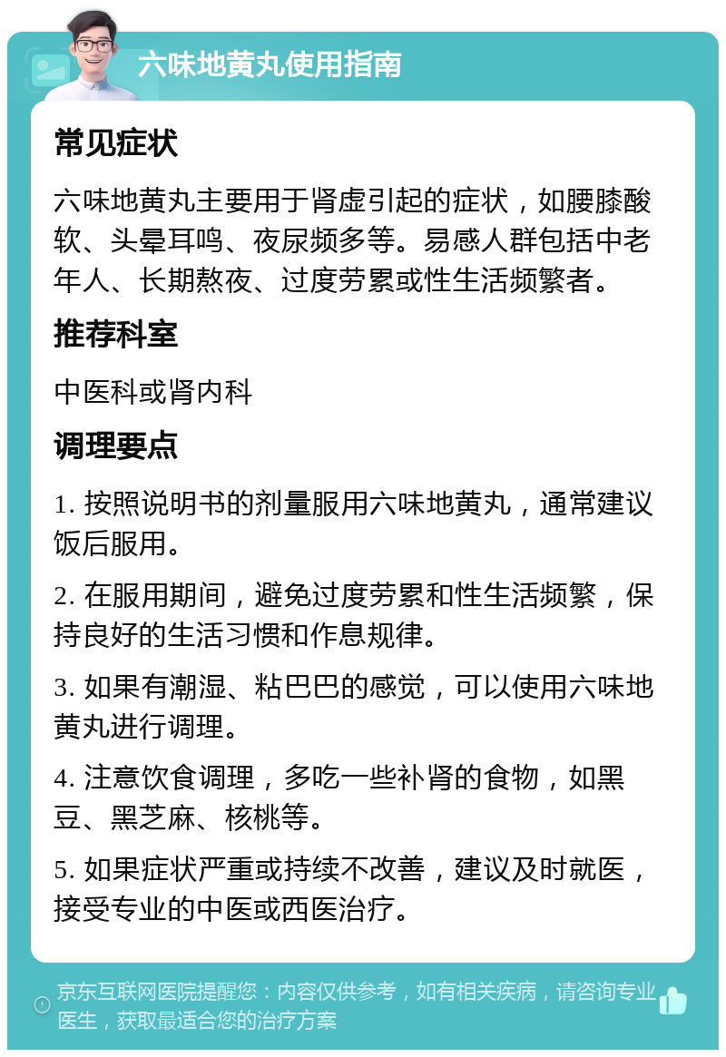 六味地黄丸使用指南 常见症状 六味地黄丸主要用于肾虚引起的症状，如腰膝酸软、头晕耳鸣、夜尿频多等。易感人群包括中老年人、长期熬夜、过度劳累或性生活频繁者。 推荐科室 中医科或肾内科 调理要点 1. 按照说明书的剂量服用六味地黄丸，通常建议饭后服用。 2. 在服用期间，避免过度劳累和性生活频繁，保持良好的生活习惯和作息规律。 3. 如果有潮湿、粘巴巴的感觉，可以使用六味地黄丸进行调理。 4. 注意饮食调理，多吃一些补肾的食物，如黑豆、黑芝麻、核桃等。 5. 如果症状严重或持续不改善，建议及时就医，接受专业的中医或西医治疗。