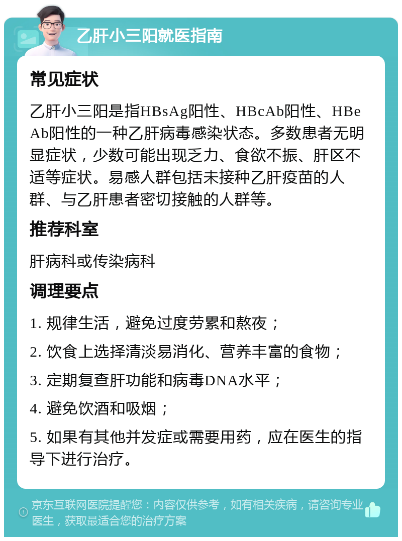 乙肝小三阳就医指南 常见症状 乙肝小三阳是指HBsAg阳性、HBcAb阳性、HBeAb阳性的一种乙肝病毒感染状态。多数患者无明显症状，少数可能出现乏力、食欲不振、肝区不适等症状。易感人群包括未接种乙肝疫苗的人群、与乙肝患者密切接触的人群等。 推荐科室 肝病科或传染病科 调理要点 1. 规律生活，避免过度劳累和熬夜； 2. 饮食上选择清淡易消化、营养丰富的食物； 3. 定期复查肝功能和病毒DNA水平； 4. 避免饮酒和吸烟； 5. 如果有其他并发症或需要用药，应在医生的指导下进行治疗。