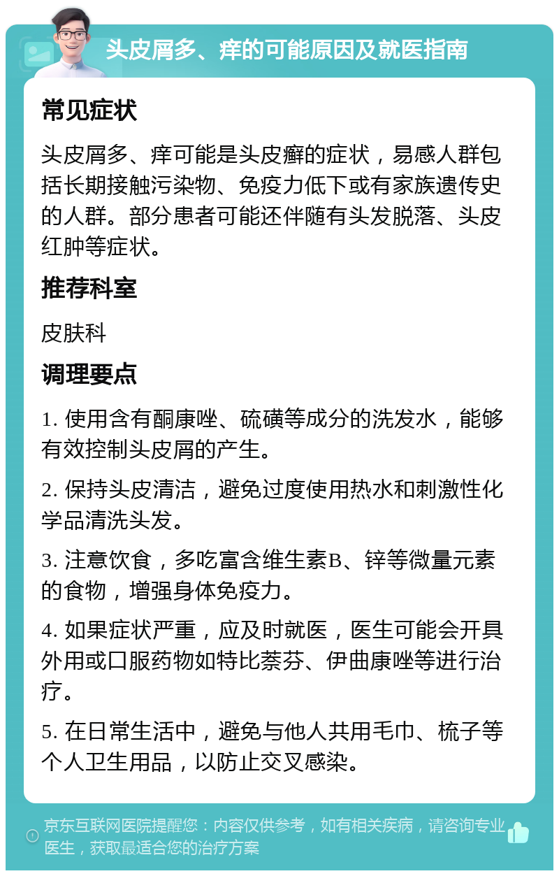 头皮屑多、痒的可能原因及就医指南 常见症状 头皮屑多、痒可能是头皮癣的症状，易感人群包括长期接触污染物、免疫力低下或有家族遗传史的人群。部分患者可能还伴随有头发脱落、头皮红肿等症状。 推荐科室 皮肤科 调理要点 1. 使用含有酮康唑、硫磺等成分的洗发水，能够有效控制头皮屑的产生。 2. 保持头皮清洁，避免过度使用热水和刺激性化学品清洗头发。 3. 注意饮食，多吃富含维生素B、锌等微量元素的食物，增强身体免疫力。 4. 如果症状严重，应及时就医，医生可能会开具外用或口服药物如特比萘芬、伊曲康唑等进行治疗。 5. 在日常生活中，避免与他人共用毛巾、梳子等个人卫生用品，以防止交叉感染。