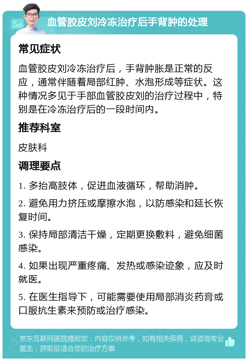 血管胶皮刘冷冻治疗后手背肿的处理 常见症状 血管胶皮刘冷冻治疗后，手背肿胀是正常的反应，通常伴随着局部红肿、水泡形成等症状。这种情况多见于手部血管胶皮刘的治疗过程中，特别是在冷冻治疗后的一段时间内。 推荐科室 皮肤科 调理要点 1. 多抬高肢体，促进血液循环，帮助消肿。 2. 避免用力挤压或摩擦水泡，以防感染和延长恢复时间。 3. 保持局部清洁干燥，定期更换敷料，避免细菌感染。 4. 如果出现严重疼痛、发热或感染迹象，应及时就医。 5. 在医生指导下，可能需要使用局部消炎药膏或口服抗生素来预防或治疗感染。