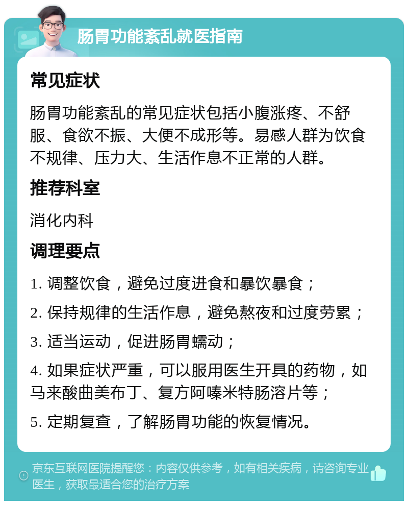 肠胃功能紊乱就医指南 常见症状 肠胃功能紊乱的常见症状包括小腹涨疼、不舒服、食欲不振、大便不成形等。易感人群为饮食不规律、压力大、生活作息不正常的人群。 推荐科室 消化内科 调理要点 1. 调整饮食，避免过度进食和暴饮暴食； 2. 保持规律的生活作息，避免熬夜和过度劳累； 3. 适当运动，促进肠胃蠕动； 4. 如果症状严重，可以服用医生开具的药物，如马来酸曲美布丁、复方阿嗪米特肠溶片等； 5. 定期复查，了解肠胃功能的恢复情况。