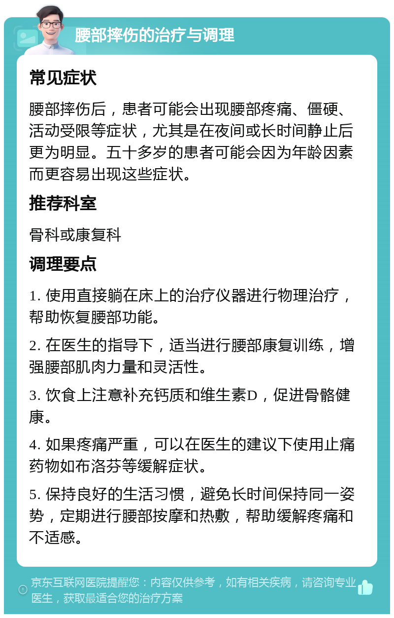 腰部摔伤的治疗与调理 常见症状 腰部摔伤后，患者可能会出现腰部疼痛、僵硬、活动受限等症状，尤其是在夜间或长时间静止后更为明显。五十多岁的患者可能会因为年龄因素而更容易出现这些症状。 推荐科室 骨科或康复科 调理要点 1. 使用直接躺在床上的治疗仪器进行物理治疗，帮助恢复腰部功能。 2. 在医生的指导下，适当进行腰部康复训练，增强腰部肌肉力量和灵活性。 3. 饮食上注意补充钙质和维生素D，促进骨骼健康。 4. 如果疼痛严重，可以在医生的建议下使用止痛药物如布洛芬等缓解症状。 5. 保持良好的生活习惯，避免长时间保持同一姿势，定期进行腰部按摩和热敷，帮助缓解疼痛和不适感。