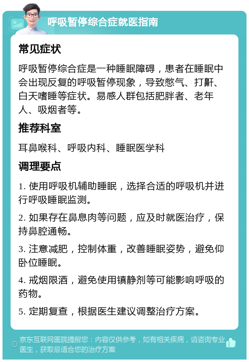 呼吸暂停综合症就医指南 常见症状 呼吸暂停综合症是一种睡眠障碍，患者在睡眠中会出现反复的呼吸暂停现象，导致憋气、打鼾、白天嗜睡等症状。易感人群包括肥胖者、老年人、吸烟者等。 推荐科室 耳鼻喉科、呼吸内科、睡眠医学科 调理要点 1. 使用呼吸机辅助睡眠，选择合适的呼吸机并进行呼吸睡眠监测。 2. 如果存在鼻息肉等问题，应及时就医治疗，保持鼻腔通畅。 3. 注意减肥，控制体重，改善睡眠姿势，避免仰卧位睡眠。 4. 戒烟限酒，避免使用镇静剂等可能影响呼吸的药物。 5. 定期复查，根据医生建议调整治疗方案。