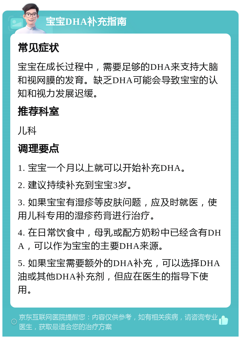 宝宝DHA补充指南 常见症状 宝宝在成长过程中，需要足够的DHA来支持大脑和视网膜的发育。缺乏DHA可能会导致宝宝的认知和视力发展迟缓。 推荐科室 儿科 调理要点 1. 宝宝一个月以上就可以开始补充DHA。 2. 建议持续补充到宝宝3岁。 3. 如果宝宝有湿疹等皮肤问题，应及时就医，使用儿科专用的湿疹药膏进行治疗。 4. 在日常饮食中，母乳或配方奶粉中已经含有DHA，可以作为宝宝的主要DHA来源。 5. 如果宝宝需要额外的DHA补充，可以选择DHA油或其他DHA补充剂，但应在医生的指导下使用。