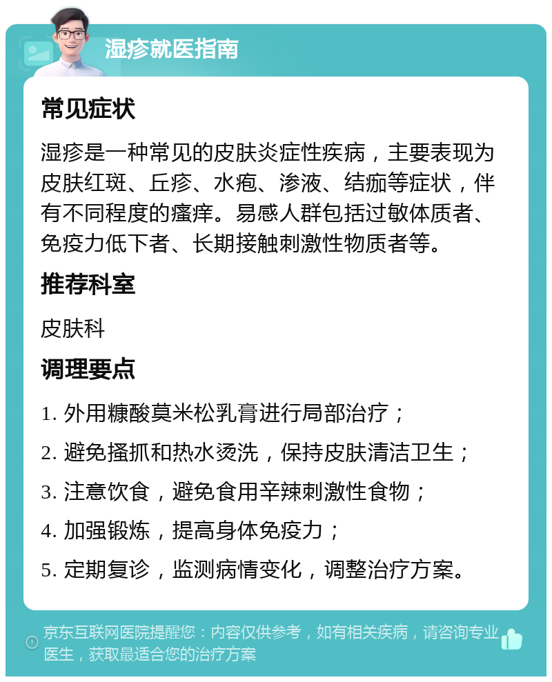 湿疹就医指南 常见症状 湿疹是一种常见的皮肤炎症性疾病，主要表现为皮肤红斑、丘疹、水疱、渗液、结痂等症状，伴有不同程度的瘙痒。易感人群包括过敏体质者、免疫力低下者、长期接触刺激性物质者等。 推荐科室 皮肤科 调理要点 1. 外用糠酸莫米松乳膏进行局部治疗； 2. 避免搔抓和热水烫洗，保持皮肤清洁卫生； 3. 注意饮食，避免食用辛辣刺激性食物； 4. 加强锻炼，提高身体免疫力； 5. 定期复诊，监测病情变化，调整治疗方案。