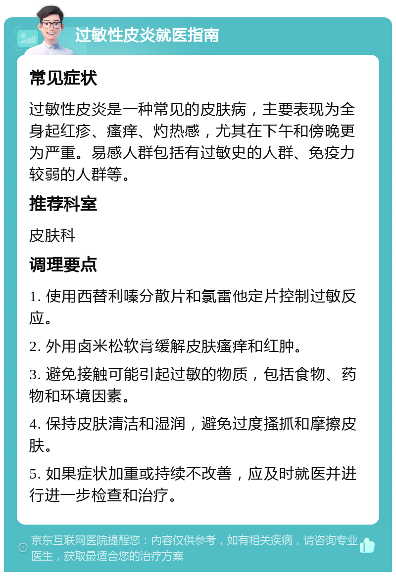 过敏性皮炎就医指南 常见症状 过敏性皮炎是一种常见的皮肤病，主要表现为全身起红疹、瘙痒、灼热感，尤其在下午和傍晚更为严重。易感人群包括有过敏史的人群、免疫力较弱的人群等。 推荐科室 皮肤科 调理要点 1. 使用西替利嗪分散片和氯雷他定片控制过敏反应。 2. 外用卤米松软膏缓解皮肤瘙痒和红肿。 3. 避免接触可能引起过敏的物质，包括食物、药物和环境因素。 4. 保持皮肤清洁和湿润，避免过度搔抓和摩擦皮肤。 5. 如果症状加重或持续不改善，应及时就医并进行进一步检查和治疗。