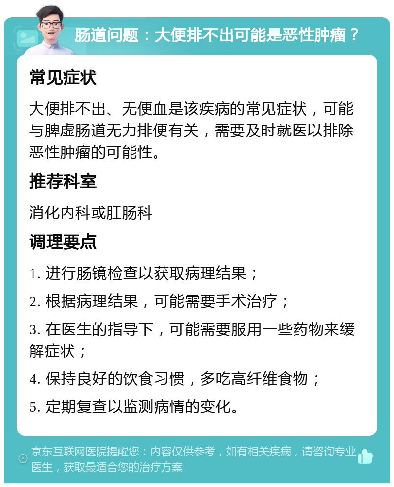 肠道问题：大便排不出可能是恶性肿瘤？ 常见症状 大便排不出、无便血是该疾病的常见症状，可能与脾虚肠道无力排便有关，需要及时就医以排除恶性肿瘤的可能性。 推荐科室 消化内科或肛肠科 调理要点 1. 进行肠镜检查以获取病理结果； 2. 根据病理结果，可能需要手术治疗； 3. 在医生的指导下，可能需要服用一些药物来缓解症状； 4. 保持良好的饮食习惯，多吃高纤维食物； 5. 定期复查以监测病情的变化。