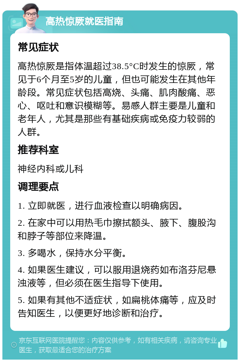 高热惊厥就医指南 常见症状 高热惊厥是指体温超过38.5°C时发生的惊厥，常见于6个月至5岁的儿童，但也可能发生在其他年龄段。常见症状包括高烧、头痛、肌肉酸痛、恶心、呕吐和意识模糊等。易感人群主要是儿童和老年人，尤其是那些有基础疾病或免疫力较弱的人群。 推荐科室 神经内科或儿科 调理要点 1. 立即就医，进行血液检查以明确病因。 2. 在家中可以用热毛巾擦拭额头、腋下、腹股沟和脖子等部位来降温。 3. 多喝水，保持水分平衡。 4. 如果医生建议，可以服用退烧药如布洛芬尼悬浊液等，但必须在医生指导下使用。 5. 如果有其他不适症状，如扁桃体痛等，应及时告知医生，以便更好地诊断和治疗。