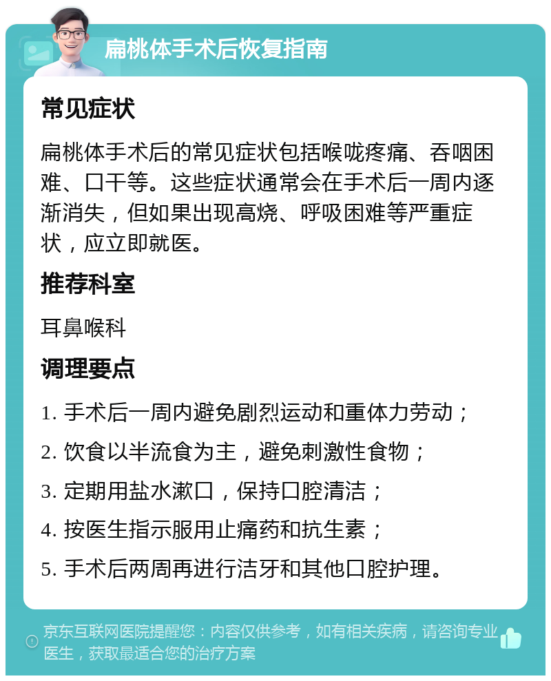 扁桃体手术后恢复指南 常见症状 扁桃体手术后的常见症状包括喉咙疼痛、吞咽困难、口干等。这些症状通常会在手术后一周内逐渐消失，但如果出现高烧、呼吸困难等严重症状，应立即就医。 推荐科室 耳鼻喉科 调理要点 1. 手术后一周内避免剧烈运动和重体力劳动； 2. 饮食以半流食为主，避免刺激性食物； 3. 定期用盐水漱口，保持口腔清洁； 4. 按医生指示服用止痛药和抗生素； 5. 手术后两周再进行洁牙和其他口腔护理。