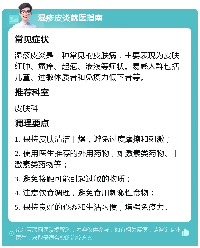 湿疹皮炎就医指南 常见症状 湿疹皮炎是一种常见的皮肤病，主要表现为皮肤红肿、瘙痒、起疱、渗液等症状。易感人群包括儿童、过敏体质者和免疫力低下者等。 推荐科室 皮肤科 调理要点 1. 保持皮肤清洁干燥，避免过度摩擦和刺激； 2. 使用医生推荐的外用药物，如激素类药物、非激素类药物等； 3. 避免接触可能引起过敏的物质； 4. 注意饮食调理，避免食用刺激性食物； 5. 保持良好的心态和生活习惯，增强免疫力。