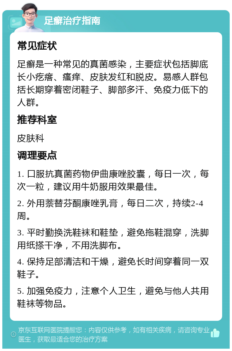 足癣治疗指南 常见症状 足癣是一种常见的真菌感染，主要症状包括脚底长小疙瘩、瘙痒、皮肤发红和脱皮。易感人群包括长期穿着密闭鞋子、脚部多汗、免疫力低下的人群。 推荐科室 皮肤科 调理要点 1. 口服抗真菌药物伊曲康唑胶囊，每日一次，每次一粒，建议用牛奶服用效果最佳。 2. 外用萘替芬酮康唑乳膏，每日二次，持续2-4周。 3. 平时勤换洗鞋袜和鞋垫，避免拖鞋混穿，洗脚用纸搽干净，不用洗脚布。 4. 保持足部清洁和干燥，避免长时间穿着同一双鞋子。 5. 加强免疫力，注意个人卫生，避免与他人共用鞋袜等物品。