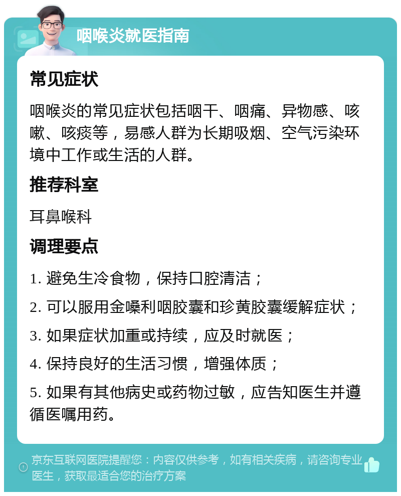 咽喉炎就医指南 常见症状 咽喉炎的常见症状包括咽干、咽痛、异物感、咳嗽、咳痰等，易感人群为长期吸烟、空气污染环境中工作或生活的人群。 推荐科室 耳鼻喉科 调理要点 1. 避免生冷食物，保持口腔清洁； 2. 可以服用金嗓利咽胶囊和珍黄胶囊缓解症状； 3. 如果症状加重或持续，应及时就医； 4. 保持良好的生活习惯，增强体质； 5. 如果有其他病史或药物过敏，应告知医生并遵循医嘱用药。