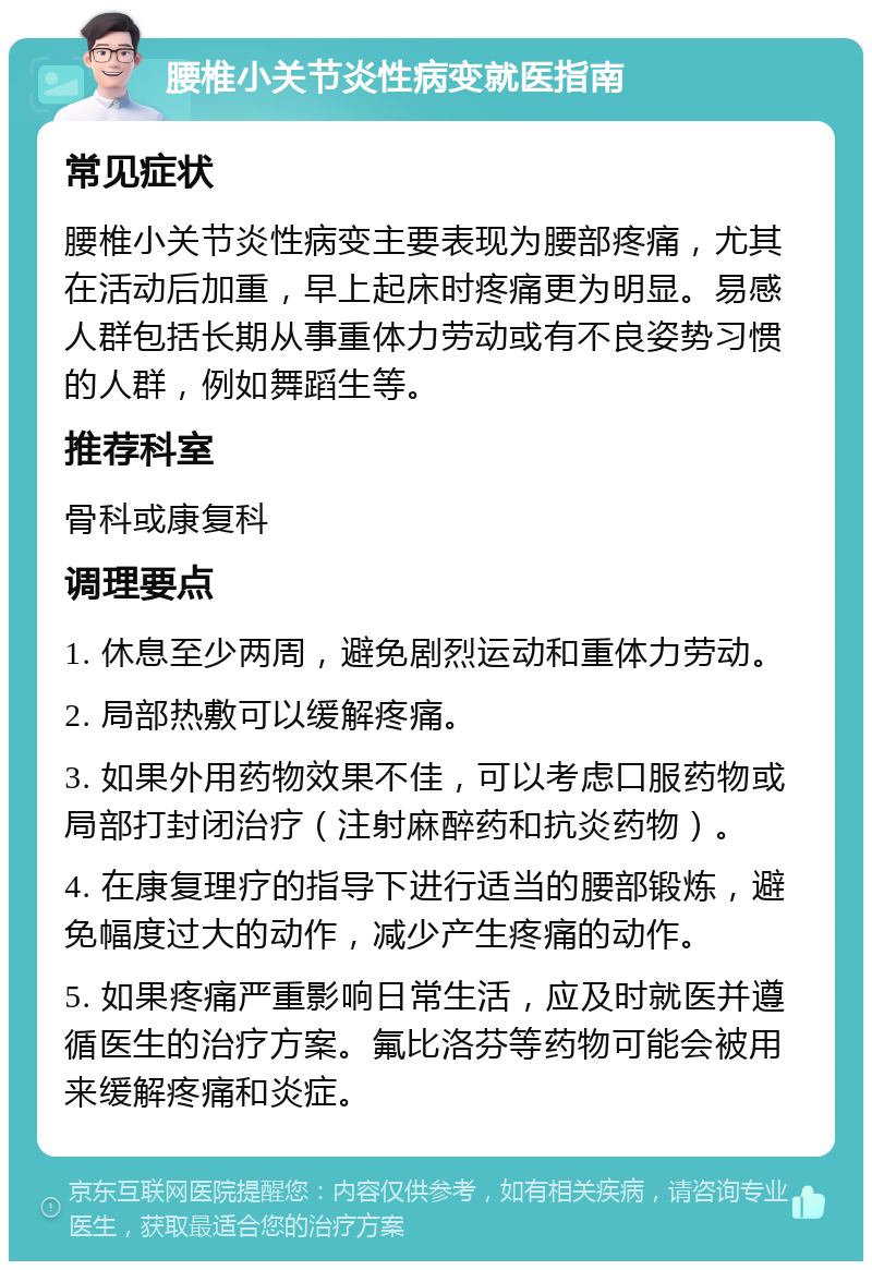 腰椎小关节炎性病变就医指南 常见症状 腰椎小关节炎性病变主要表现为腰部疼痛，尤其在活动后加重，早上起床时疼痛更为明显。易感人群包括长期从事重体力劳动或有不良姿势习惯的人群，例如舞蹈生等。 推荐科室 骨科或康复科 调理要点 1. 休息至少两周，避免剧烈运动和重体力劳动。 2. 局部热敷可以缓解疼痛。 3. 如果外用药物效果不佳，可以考虑口服药物或局部打封闭治疗（注射麻醉药和抗炎药物）。 4. 在康复理疗的指导下进行适当的腰部锻炼，避免幅度过大的动作，减少产生疼痛的动作。 5. 如果疼痛严重影响日常生活，应及时就医并遵循医生的治疗方案。氟比洛芬等药物可能会被用来缓解疼痛和炎症。