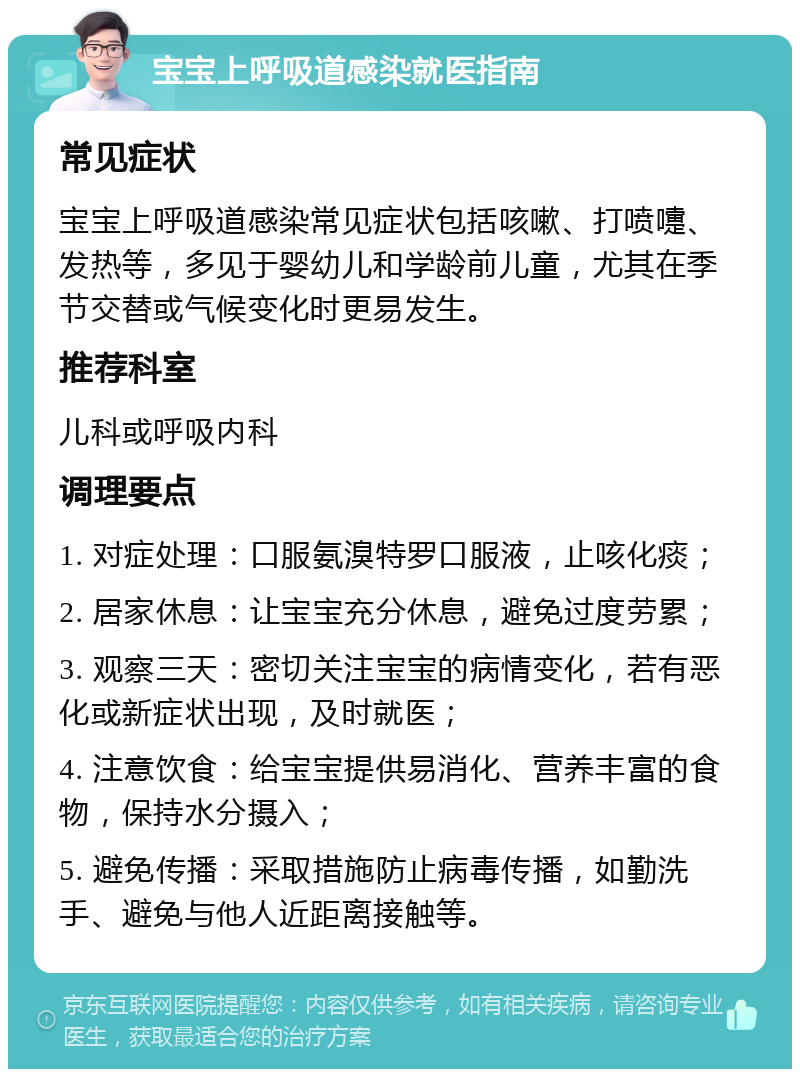 宝宝上呼吸道感染就医指南 常见症状 宝宝上呼吸道感染常见症状包括咳嗽、打喷嚏、发热等，多见于婴幼儿和学龄前儿童，尤其在季节交替或气候变化时更易发生。 推荐科室 儿科或呼吸内科 调理要点 1. 对症处理：口服氨溴特罗口服液，止咳化痰； 2. 居家休息：让宝宝充分休息，避免过度劳累； 3. 观察三天：密切关注宝宝的病情变化，若有恶化或新症状出现，及时就医； 4. 注意饮食：给宝宝提供易消化、营养丰富的食物，保持水分摄入； 5. 避免传播：采取措施防止病毒传播，如勤洗手、避免与他人近距离接触等。