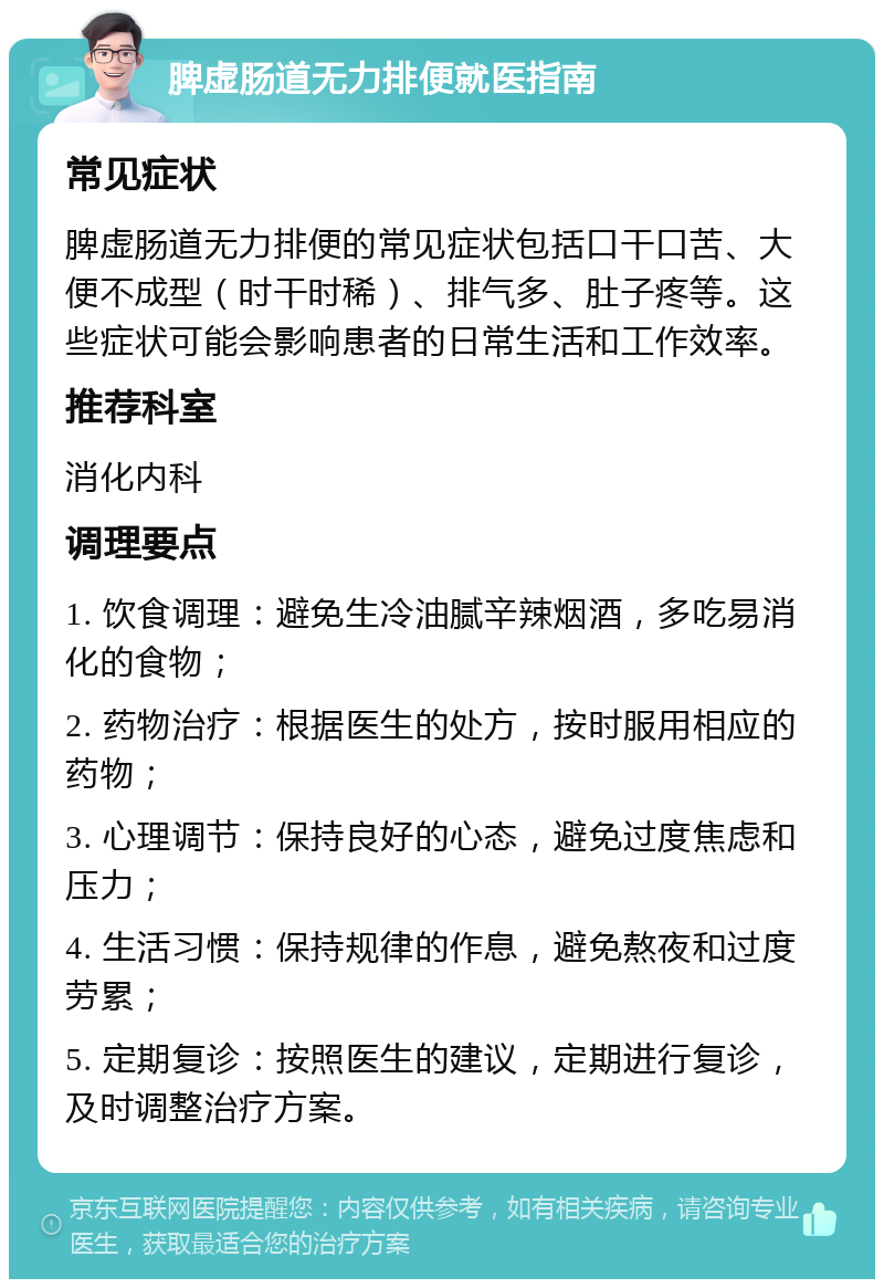 脾虚肠道无力排便就医指南 常见症状 脾虚肠道无力排便的常见症状包括口干口苦、大便不成型（时干时稀）、排气多、肚子疼等。这些症状可能会影响患者的日常生活和工作效率。 推荐科室 消化内科 调理要点 1. 饮食调理：避免生冷油腻辛辣烟酒，多吃易消化的食物； 2. 药物治疗：根据医生的处方，按时服用相应的药物； 3. 心理调节：保持良好的心态，避免过度焦虑和压力； 4. 生活习惯：保持规律的作息，避免熬夜和过度劳累； 5. 定期复诊：按照医生的建议，定期进行复诊，及时调整治疗方案。