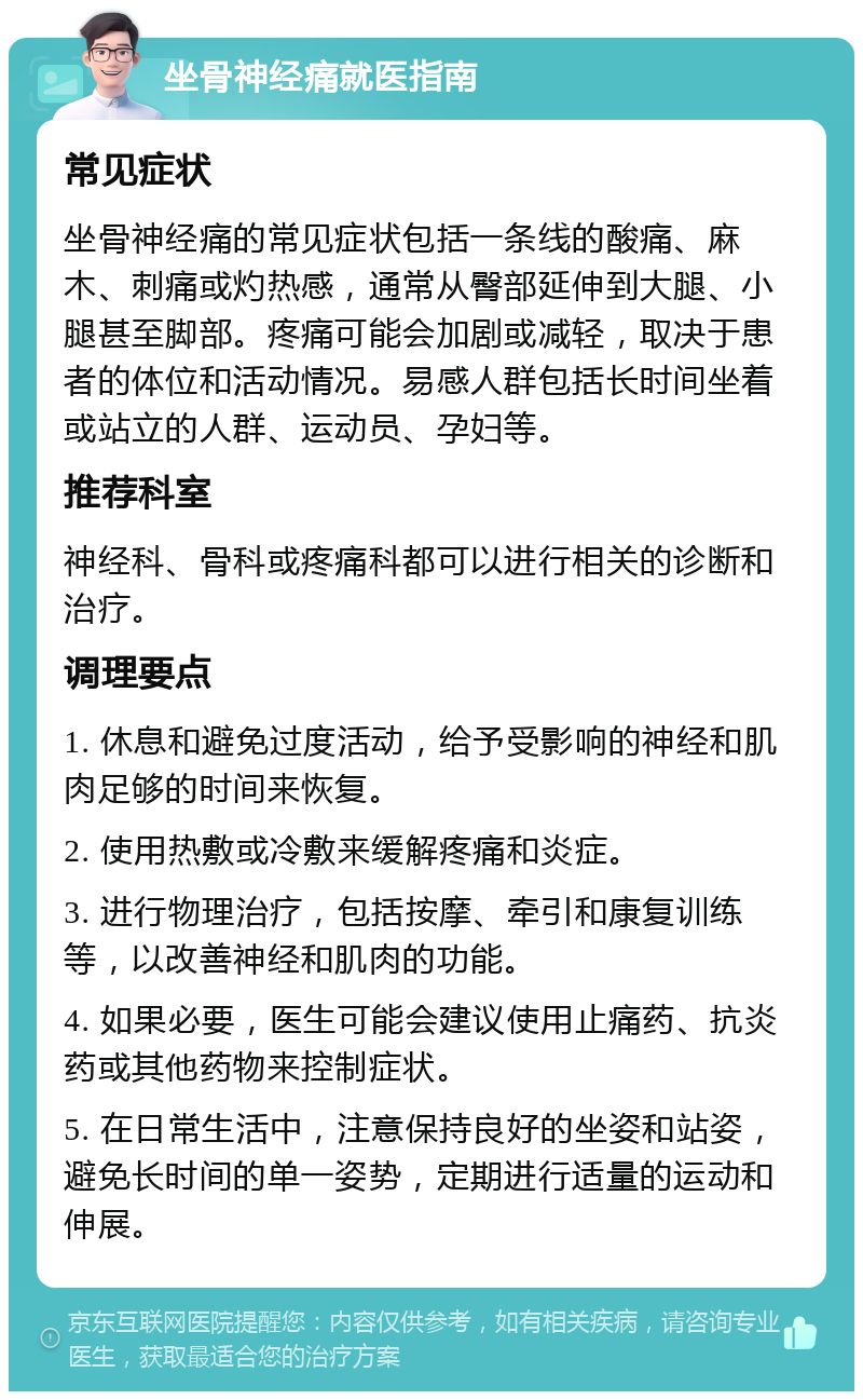 坐骨神经痛就医指南 常见症状 坐骨神经痛的常见症状包括一条线的酸痛、麻木、刺痛或灼热感，通常从臀部延伸到大腿、小腿甚至脚部。疼痛可能会加剧或减轻，取决于患者的体位和活动情况。易感人群包括长时间坐着或站立的人群、运动员、孕妇等。 推荐科室 神经科、骨科或疼痛科都可以进行相关的诊断和治疗。 调理要点 1. 休息和避免过度活动，给予受影响的神经和肌肉足够的时间来恢复。 2. 使用热敷或冷敷来缓解疼痛和炎症。 3. 进行物理治疗，包括按摩、牵引和康复训练等，以改善神经和肌肉的功能。 4. 如果必要，医生可能会建议使用止痛药、抗炎药或其他药物来控制症状。 5. 在日常生活中，注意保持良好的坐姿和站姿，避免长时间的单一姿势，定期进行适量的运动和伸展。