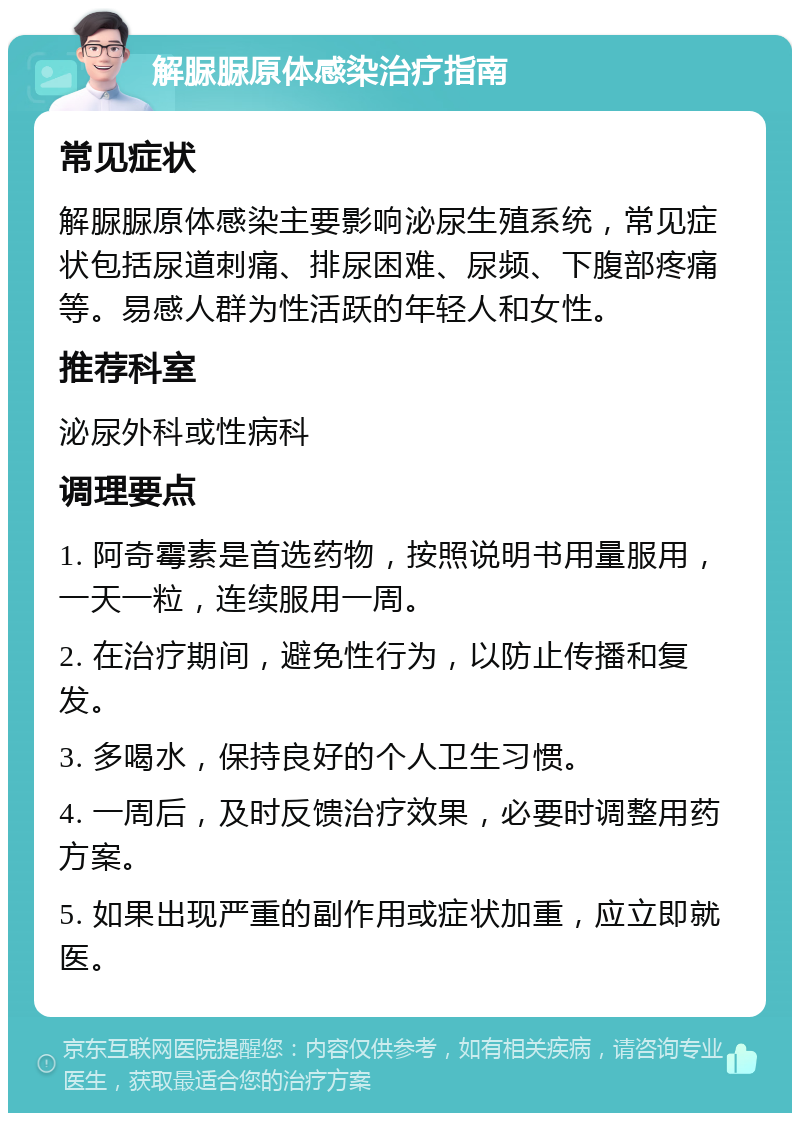 解脲脲原体感染治疗指南 常见症状 解脲脲原体感染主要影响泌尿生殖系统，常见症状包括尿道刺痛、排尿困难、尿频、下腹部疼痛等。易感人群为性活跃的年轻人和女性。 推荐科室 泌尿外科或性病科 调理要点 1. 阿奇霉素是首选药物，按照说明书用量服用，一天一粒，连续服用一周。 2. 在治疗期间，避免性行为，以防止传播和复发。 3. 多喝水，保持良好的个人卫生习惯。 4. 一周后，及时反馈治疗效果，必要时调整用药方案。 5. 如果出现严重的副作用或症状加重，应立即就医。