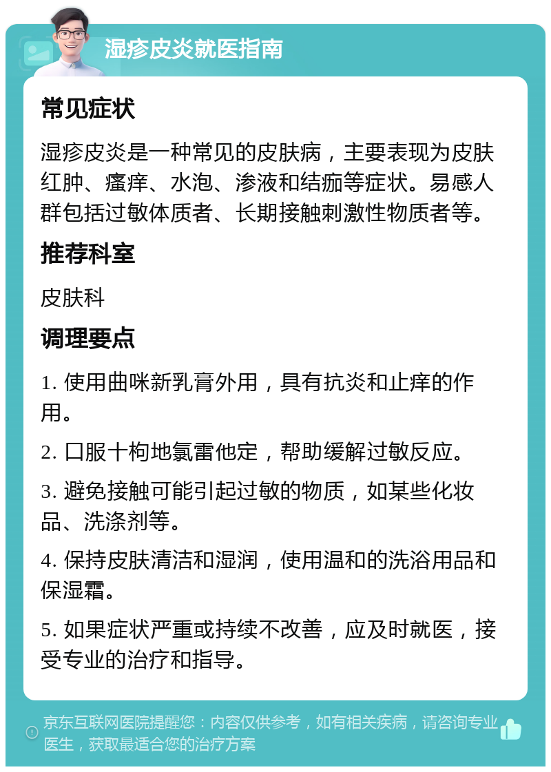 湿疹皮炎就医指南 常见症状 湿疹皮炎是一种常见的皮肤病，主要表现为皮肤红肿、瘙痒、水泡、渗液和结痂等症状。易感人群包括过敏体质者、长期接触刺激性物质者等。 推荐科室 皮肤科 调理要点 1. 使用曲咪新乳膏外用，具有抗炎和止痒的作用。 2. 口服十枸地氯雷他定，帮助缓解过敏反应。 3. 避免接触可能引起过敏的物质，如某些化妆品、洗涤剂等。 4. 保持皮肤清洁和湿润，使用温和的洗浴用品和保湿霜。 5. 如果症状严重或持续不改善，应及时就医，接受专业的治疗和指导。