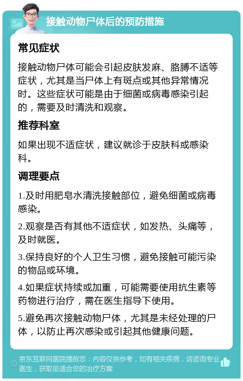 接触动物尸体后的预防措施 常见症状 接触动物尸体可能会引起皮肤发麻、胳膊不适等症状，尤其是当尸体上有斑点或其他异常情况时。这些症状可能是由于细菌或病毒感染引起的，需要及时清洗和观察。 推荐科室 如果出现不适症状，建议就诊于皮肤科或感染科。 调理要点 1.及时用肥皂水清洗接触部位，避免细菌或病毒感染。 2.观察是否有其他不适症状，如发热、头痛等，及时就医。 3.保持良好的个人卫生习惯，避免接触可能污染的物品或环境。 4.如果症状持续或加重，可能需要使用抗生素等药物进行治疗，需在医生指导下使用。 5.避免再次接触动物尸体，尤其是未经处理的尸体，以防止再次感染或引起其他健康问题。