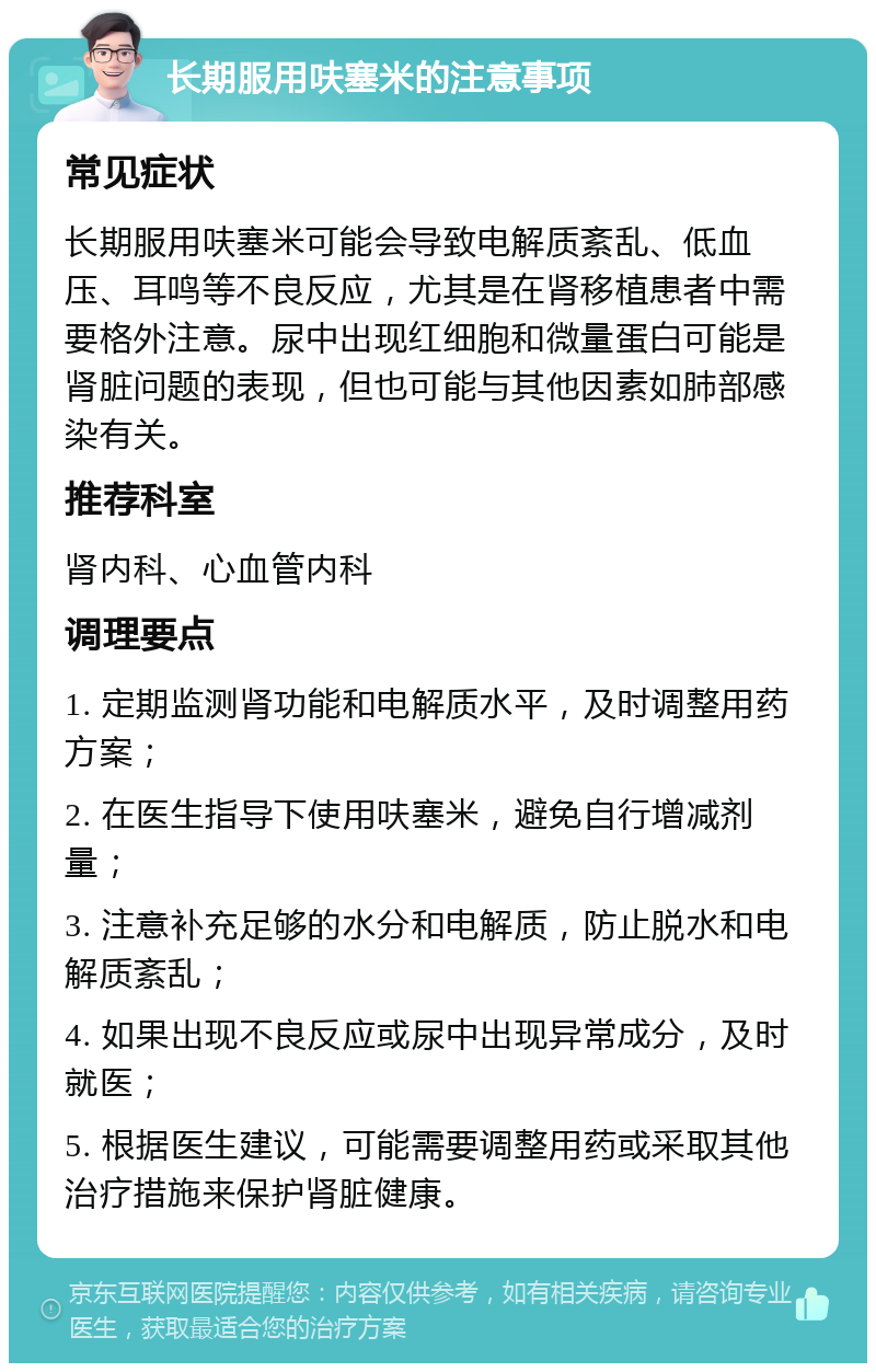 长期服用呋塞米的注意事项 常见症状 长期服用呋塞米可能会导致电解质紊乱、低血压、耳鸣等不良反应，尤其是在肾移植患者中需要格外注意。尿中出现红细胞和微量蛋白可能是肾脏问题的表现，但也可能与其他因素如肺部感染有关。 推荐科室 肾内科、心血管内科 调理要点 1. 定期监测肾功能和电解质水平，及时调整用药方案； 2. 在医生指导下使用呋塞米，避免自行增减剂量； 3. 注意补充足够的水分和电解质，防止脱水和电解质紊乱； 4. 如果出现不良反应或尿中出现异常成分，及时就医； 5. 根据医生建议，可能需要调整用药或采取其他治疗措施来保护肾脏健康。