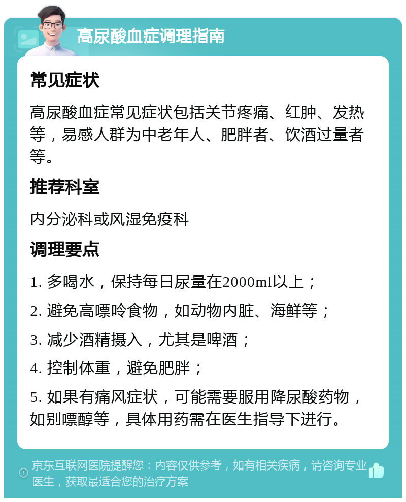 高尿酸血症调理指南 常见症状 高尿酸血症常见症状包括关节疼痛、红肿、发热等，易感人群为中老年人、肥胖者、饮酒过量者等。 推荐科室 内分泌科或风湿免疫科 调理要点 1. 多喝水，保持每日尿量在2000ml以上； 2. 避免高嘌呤食物，如动物内脏、海鲜等； 3. 减少酒精摄入，尤其是啤酒； 4. 控制体重，避免肥胖； 5. 如果有痛风症状，可能需要服用降尿酸药物，如别嘌醇等，具体用药需在医生指导下进行。