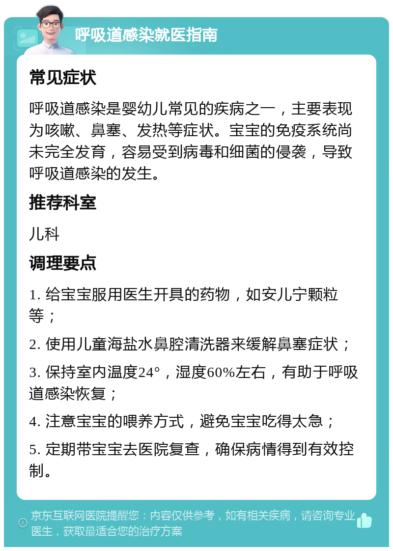 呼吸道感染就医指南 常见症状 呼吸道感染是婴幼儿常见的疾病之一，主要表现为咳嗽、鼻塞、发热等症状。宝宝的免疫系统尚未完全发育，容易受到病毒和细菌的侵袭，导致呼吸道感染的发生。 推荐科室 儿科 调理要点 1. 给宝宝服用医生开具的药物，如安儿宁颗粒等； 2. 使用儿童海盐水鼻腔清洗器来缓解鼻塞症状； 3. 保持室内温度24°，湿度60%左右，有助于呼吸道感染恢复； 4. 注意宝宝的喂养方式，避免宝宝吃得太急； 5. 定期带宝宝去医院复查，确保病情得到有效控制。