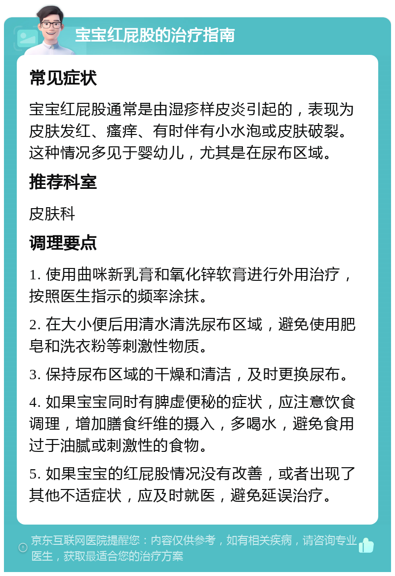 宝宝红屁股的治疗指南 常见症状 宝宝红屁股通常是由湿疹样皮炎引起的，表现为皮肤发红、瘙痒、有时伴有小水泡或皮肤破裂。这种情况多见于婴幼儿，尤其是在尿布区域。 推荐科室 皮肤科 调理要点 1. 使用曲咪新乳膏和氧化锌软膏进行外用治疗，按照医生指示的频率涂抹。 2. 在大小便后用清水清洗尿布区域，避免使用肥皂和洗衣粉等刺激性物质。 3. 保持尿布区域的干燥和清洁，及时更换尿布。 4. 如果宝宝同时有脾虚便秘的症状，应注意饮食调理，增加膳食纤维的摄入，多喝水，避免食用过于油腻或刺激性的食物。 5. 如果宝宝的红屁股情况没有改善，或者出现了其他不适症状，应及时就医，避免延误治疗。