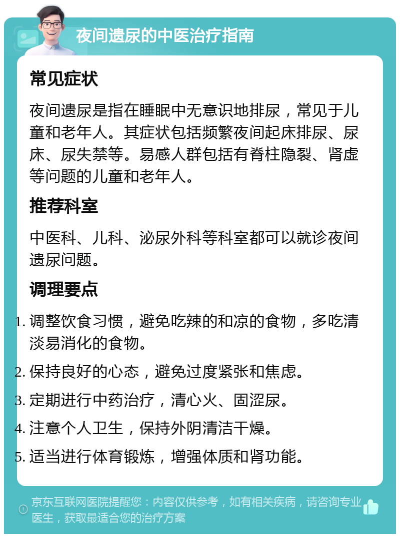 夜间遗尿的中医治疗指南 常见症状 夜间遗尿是指在睡眠中无意识地排尿，常见于儿童和老年人。其症状包括频繁夜间起床排尿、尿床、尿失禁等。易感人群包括有脊柱隐裂、肾虚等问题的儿童和老年人。 推荐科室 中医科、儿科、泌尿外科等科室都可以就诊夜间遗尿问题。 调理要点 调整饮食习惯，避免吃辣的和凉的食物，多吃清淡易消化的食物。 保持良好的心态，避免过度紧张和焦虑。 定期进行中药治疗，清心火、固涩尿。 注意个人卫生，保持外阴清洁干燥。 适当进行体育锻炼，增强体质和肾功能。