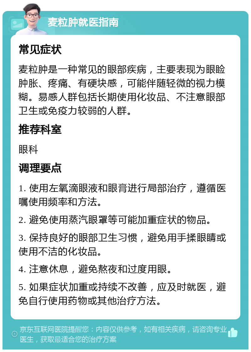 麦粒肿就医指南 常见症状 麦粒肿是一种常见的眼部疾病，主要表现为眼睑肿胀、疼痛、有硬块感，可能伴随轻微的视力模糊。易感人群包括长期使用化妆品、不注意眼部卫生或免疫力较弱的人群。 推荐科室 眼科 调理要点 1. 使用左氧滴眼液和眼膏进行局部治疗，遵循医嘱使用频率和方法。 2. 避免使用蒸汽眼罩等可能加重症状的物品。 3. 保持良好的眼部卫生习惯，避免用手揉眼睛或使用不洁的化妆品。 4. 注意休息，避免熬夜和过度用眼。 5. 如果症状加重或持续不改善，应及时就医，避免自行使用药物或其他治疗方法。