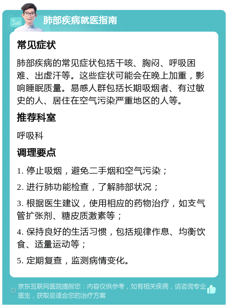 肺部疾病就医指南 常见症状 肺部疾病的常见症状包括干咳、胸闷、呼吸困难、出虚汗等。这些症状可能会在晚上加重，影响睡眠质量。易感人群包括长期吸烟者、有过敏史的人、居住在空气污染严重地区的人等。 推荐科室 呼吸科 调理要点 1. 停止吸烟，避免二手烟和空气污染； 2. 进行肺功能检查，了解肺部状况； 3. 根据医生建议，使用相应的药物治疗，如支气管扩张剂、糖皮质激素等； 4. 保持良好的生活习惯，包括规律作息、均衡饮食、适量运动等； 5. 定期复查，监测病情变化。