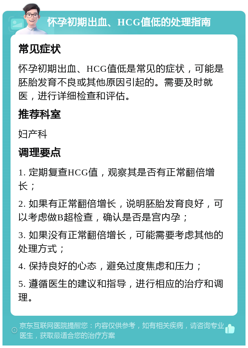 怀孕初期出血、HCG值低的处理指南 常见症状 怀孕初期出血、HCG值低是常见的症状，可能是胚胎发育不良或其他原因引起的。需要及时就医，进行详细检查和评估。 推荐科室 妇产科 调理要点 1. 定期复查HCG值，观察其是否有正常翻倍增长； 2. 如果有正常翻倍增长，说明胚胎发育良好，可以考虑做B超检查，确认是否是宫内孕； 3. 如果没有正常翻倍增长，可能需要考虑其他的处理方式； 4. 保持良好的心态，避免过度焦虑和压力； 5. 遵循医生的建议和指导，进行相应的治疗和调理。