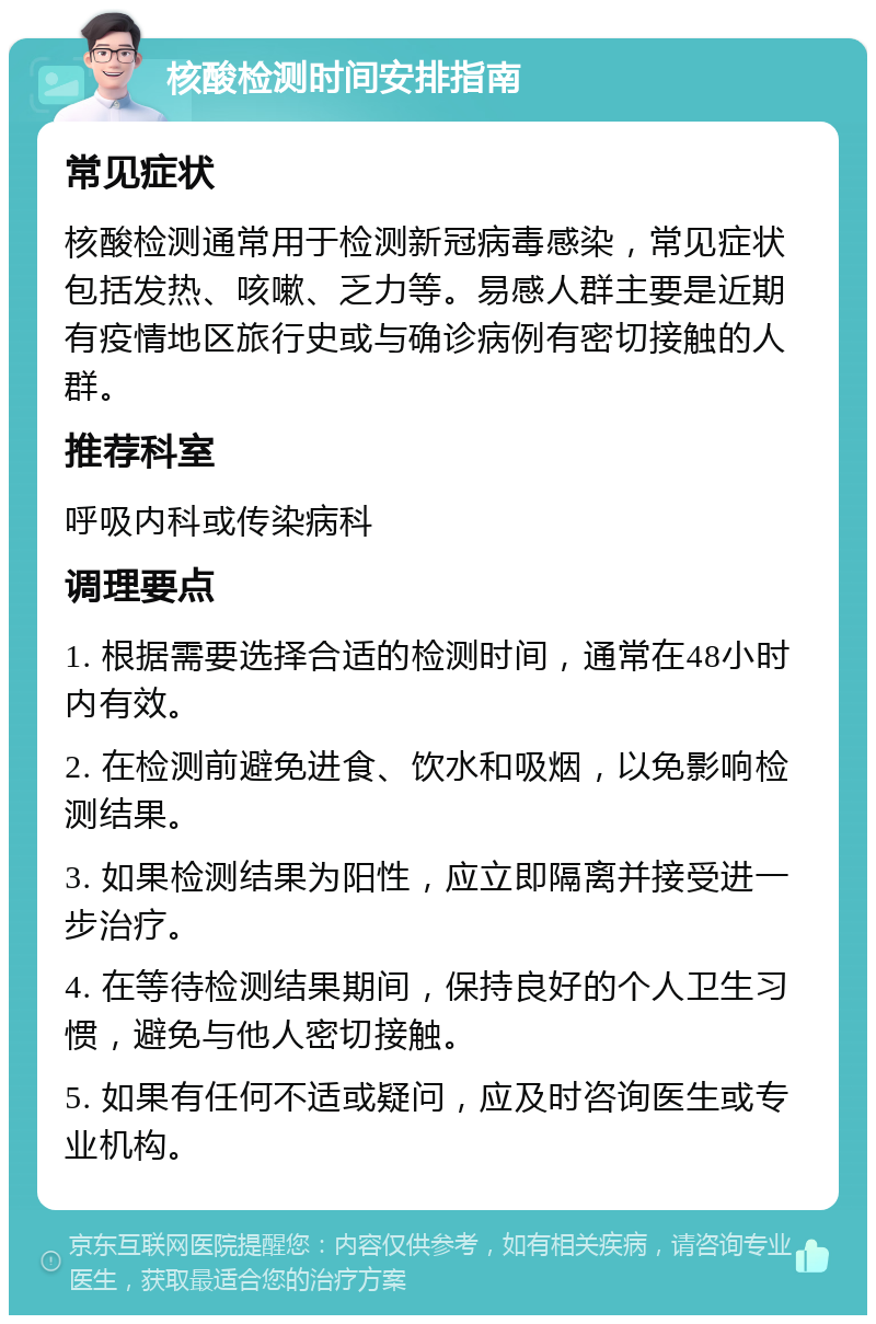 核酸检测时间安排指南 常见症状 核酸检测通常用于检测新冠病毒感染，常见症状包括发热、咳嗽、乏力等。易感人群主要是近期有疫情地区旅行史或与确诊病例有密切接触的人群。 推荐科室 呼吸内科或传染病科 调理要点 1. 根据需要选择合适的检测时间，通常在48小时内有效。 2. 在检测前避免进食、饮水和吸烟，以免影响检测结果。 3. 如果检测结果为阳性，应立即隔离并接受进一步治疗。 4. 在等待检测结果期间，保持良好的个人卫生习惯，避免与他人密切接触。 5. 如果有任何不适或疑问，应及时咨询医生或专业机构。