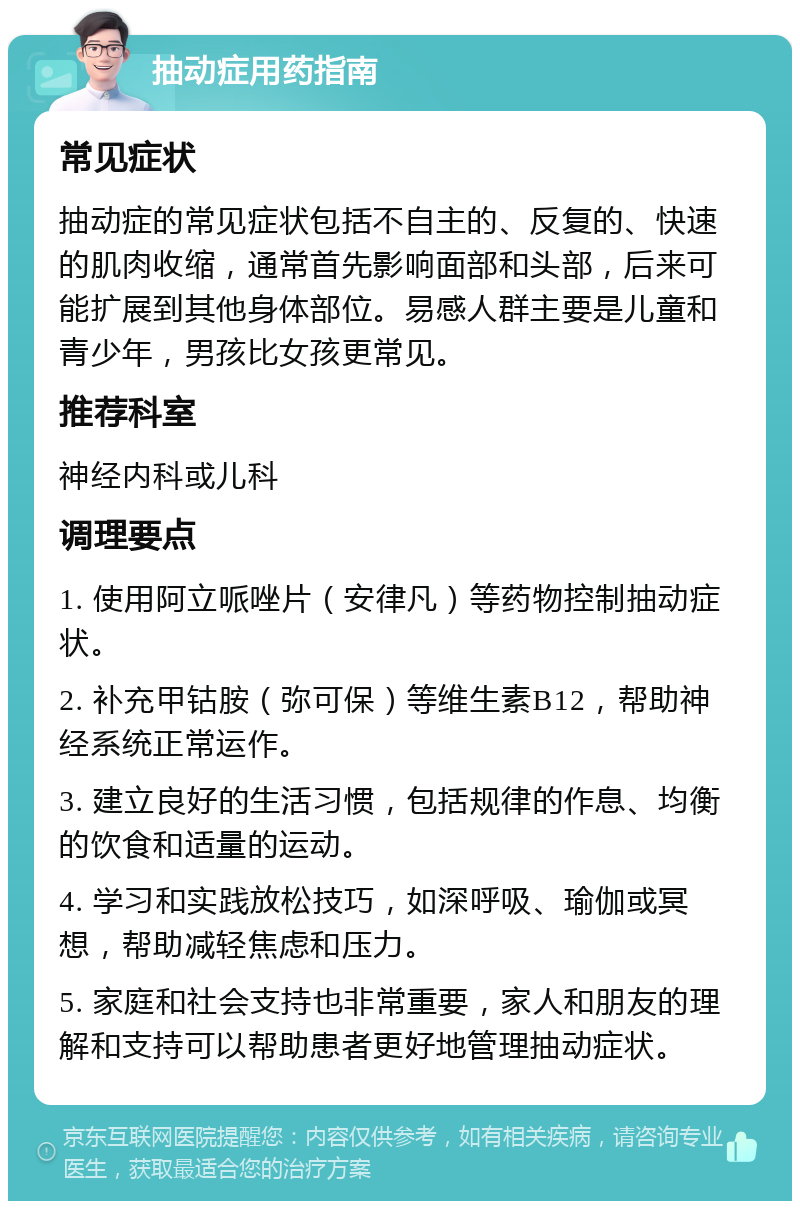 抽动症用药指南 常见症状 抽动症的常见症状包括不自主的、反复的、快速的肌肉收缩，通常首先影响面部和头部，后来可能扩展到其他身体部位。易感人群主要是儿童和青少年，男孩比女孩更常见。 推荐科室 神经内科或儿科 调理要点 1. 使用阿立哌唑片（安律凡）等药物控制抽动症状。 2. 补充甲钴胺（弥可保）等维生素B12，帮助神经系统正常运作。 3. 建立良好的生活习惯，包括规律的作息、均衡的饮食和适量的运动。 4. 学习和实践放松技巧，如深呼吸、瑜伽或冥想，帮助减轻焦虑和压力。 5. 家庭和社会支持也非常重要，家人和朋友的理解和支持可以帮助患者更好地管理抽动症状。