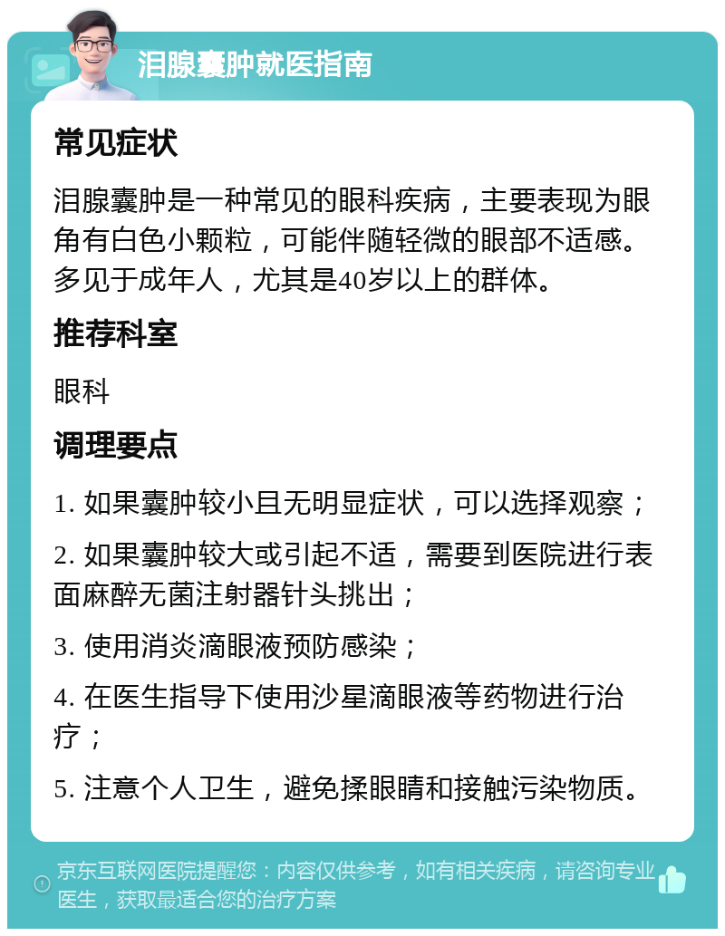 泪腺囊肿就医指南 常见症状 泪腺囊肿是一种常见的眼科疾病，主要表现为眼角有白色小颗粒，可能伴随轻微的眼部不适感。多见于成年人，尤其是40岁以上的群体。 推荐科室 眼科 调理要点 1. 如果囊肿较小且无明显症状，可以选择观察； 2. 如果囊肿较大或引起不适，需要到医院进行表面麻醉无菌注射器针头挑出； 3. 使用消炎滴眼液预防感染； 4. 在医生指导下使用沙星滴眼液等药物进行治疗； 5. 注意个人卫生，避免揉眼睛和接触污染物质。