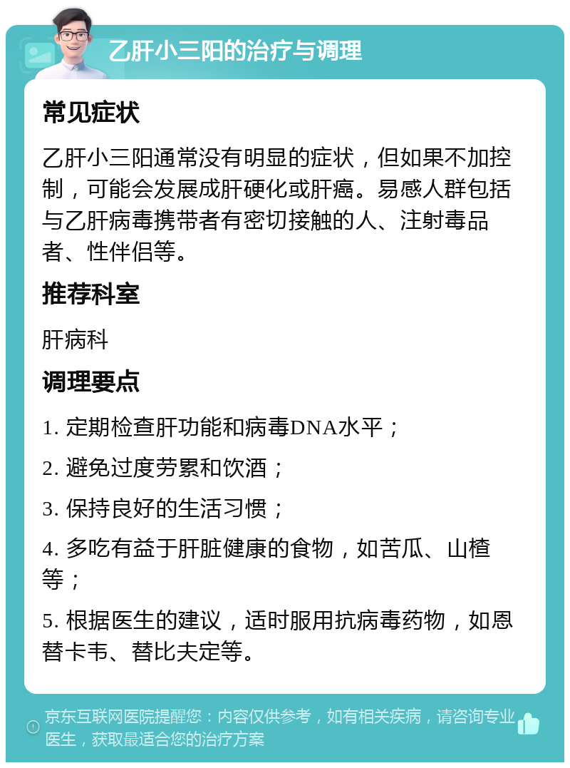 乙肝小三阳的治疗与调理 常见症状 乙肝小三阳通常没有明显的症状，但如果不加控制，可能会发展成肝硬化或肝癌。易感人群包括与乙肝病毒携带者有密切接触的人、注射毒品者、性伴侣等。 推荐科室 肝病科 调理要点 1. 定期检查肝功能和病毒DNA水平； 2. 避免过度劳累和饮酒； 3. 保持良好的生活习惯； 4. 多吃有益于肝脏健康的食物，如苦瓜、山楂等； 5. 根据医生的建议，适时服用抗病毒药物，如恩替卡韦、替比夫定等。