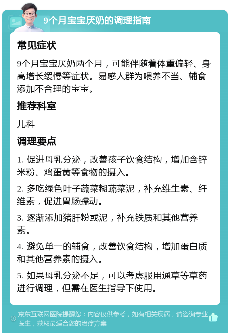 9个月宝宝厌奶的调理指南 常见症状 9个月宝宝厌奶两个月，可能伴随着体重偏轻、身高增长缓慢等症状。易感人群为喂养不当、辅食添加不合理的宝宝。 推荐科室 儿科 调理要点 1. 促进母乳分泌，改善孩子饮食结构，增加含锌米粉、鸡蛋黄等食物的摄入。 2. 多吃绿色叶子蔬菜糊蔬菜泥，补充维生素、纤维素，促进胃肠蠕动。 3. 逐渐添加猪肝粉或泥，补充铁质和其他营养素。 4. 避免单一的辅食，改善饮食结构，增加蛋白质和其他营养素的摄入。 5. 如果母乳分泌不足，可以考虑服用通草等草药进行调理，但需在医生指导下使用。