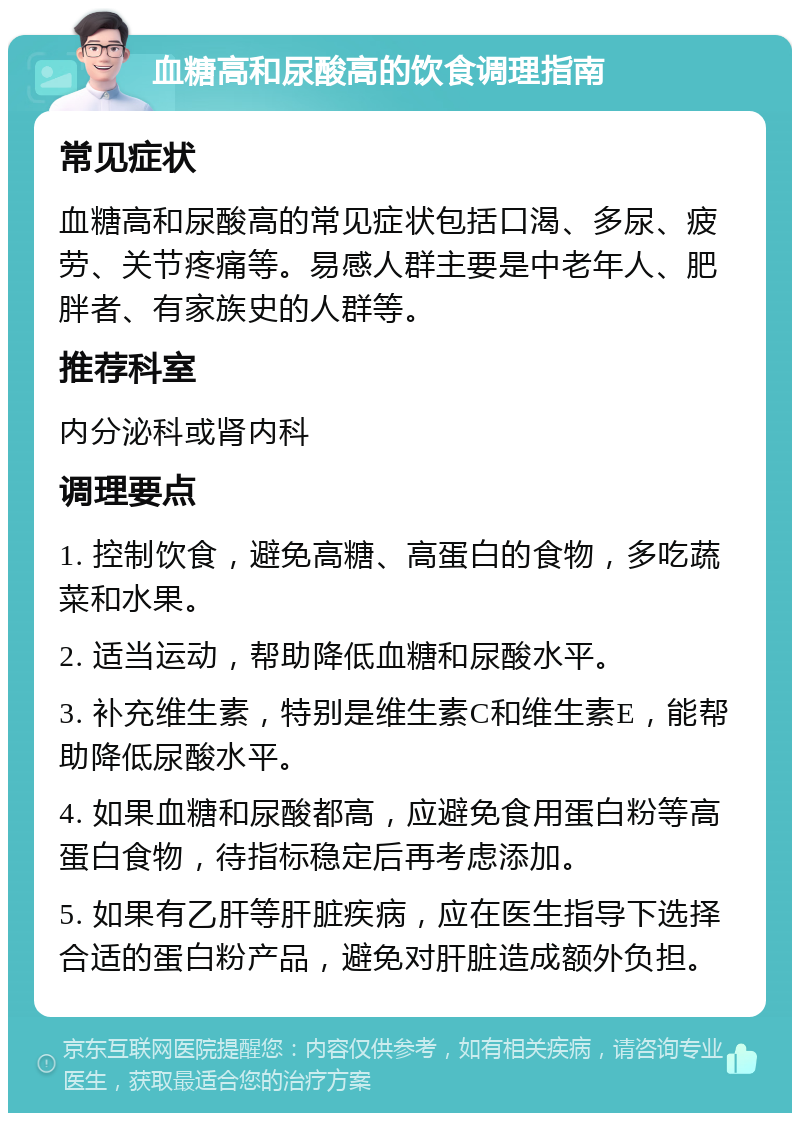 血糖高和尿酸高的饮食调理指南 常见症状 血糖高和尿酸高的常见症状包括口渴、多尿、疲劳、关节疼痛等。易感人群主要是中老年人、肥胖者、有家族史的人群等。 推荐科室 内分泌科或肾内科 调理要点 1. 控制饮食，避免高糖、高蛋白的食物，多吃蔬菜和水果。 2. 适当运动，帮助降低血糖和尿酸水平。 3. 补充维生素，特别是维生素C和维生素E，能帮助降低尿酸水平。 4. 如果血糖和尿酸都高，应避免食用蛋白粉等高蛋白食物，待指标稳定后再考虑添加。 5. 如果有乙肝等肝脏疾病，应在医生指导下选择合适的蛋白粉产品，避免对肝脏造成额外负担。