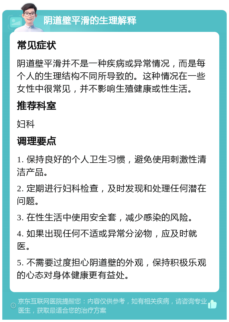 阴道壁平滑的生理解释 常见症状 阴道壁平滑并不是一种疾病或异常情况，而是每个人的生理结构不同所导致的。这种情况在一些女性中很常见，并不影响生殖健康或性生活。 推荐科室 妇科 调理要点 1. 保持良好的个人卫生习惯，避免使用刺激性清洁产品。 2. 定期进行妇科检查，及时发现和处理任何潜在问题。 3. 在性生活中使用安全套，减少感染的风险。 4. 如果出现任何不适或异常分泌物，应及时就医。 5. 不需要过度担心阴道壁的外观，保持积极乐观的心态对身体健康更有益处。