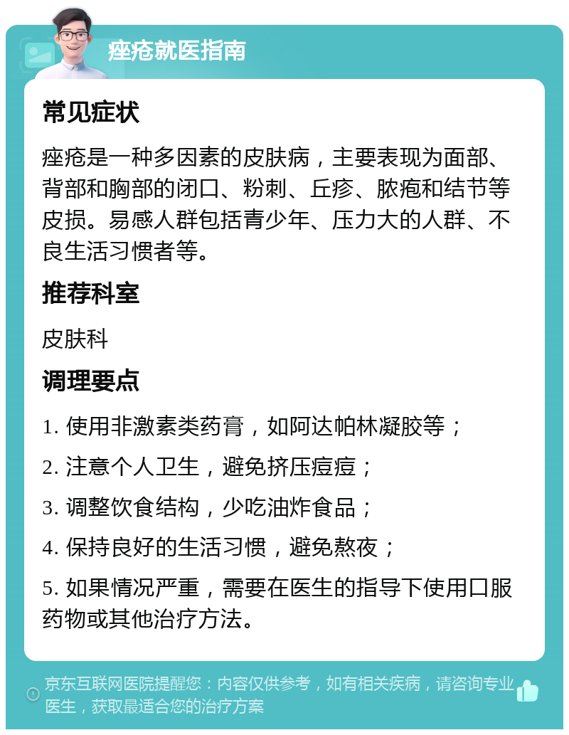 痤疮就医指南 常见症状 痤疮是一种多因素的皮肤病，主要表现为面部、背部和胸部的闭口、粉刺、丘疹、脓疱和结节等皮损。易感人群包括青少年、压力大的人群、不良生活习惯者等。 推荐科室 皮肤科 调理要点 1. 使用非激素类药膏，如阿达帕林凝胶等； 2. 注意个人卫生，避免挤压痘痘； 3. 调整饮食结构，少吃油炸食品； 4. 保持良好的生活习惯，避免熬夜； 5. 如果情况严重，需要在医生的指导下使用口服药物或其他治疗方法。