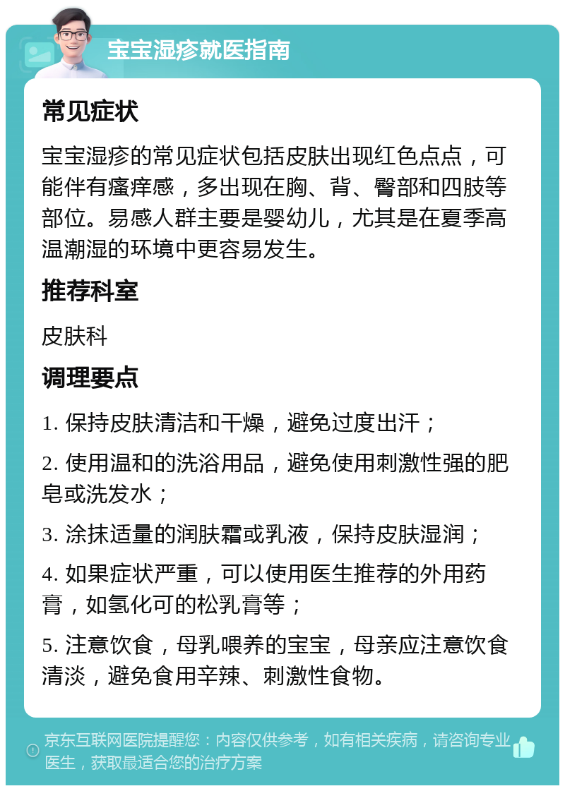 宝宝湿疹就医指南 常见症状 宝宝湿疹的常见症状包括皮肤出现红色点点，可能伴有瘙痒感，多出现在胸、背、臀部和四肢等部位。易感人群主要是婴幼儿，尤其是在夏季高温潮湿的环境中更容易发生。 推荐科室 皮肤科 调理要点 1. 保持皮肤清洁和干燥，避免过度出汗； 2. 使用温和的洗浴用品，避免使用刺激性强的肥皂或洗发水； 3. 涂抹适量的润肤霜或乳液，保持皮肤湿润； 4. 如果症状严重，可以使用医生推荐的外用药膏，如氢化可的松乳膏等； 5. 注意饮食，母乳喂养的宝宝，母亲应注意饮食清淡，避免食用辛辣、刺激性食物。